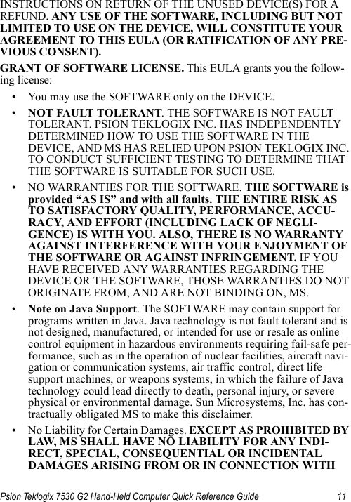 Psion Teklogix 7530 G2 Hand-Held Computer Quick Reference Guide 11INSTRUCTIONS ON RETURN OF THE UNUSED DEVICE(S) FOR A REFUND. ANY USE OF THE SOFTWARE, INCLUDING BUT NOT LIMITED TO USE ON THE DEVICE, WILL CONSTITUTE YOUR AGREEMENT TO THIS EULA (OR RATIFICATION OF ANY PRE-VIOUS CONSENT).GRANT OF SOFTWARE LICENSE. This EULA grants you the follow-ing license:• You may use the SOFTWARE only on the DEVICE.•NOT FAULT TOLERANT. THE SOFTWARE IS NOT FAULT TOLERANT. PSION TEKLOGIX INC. HAS INDEPENDENTLY DETERMINED HOW TO USE THE SOFTWARE IN THE DEVICE, AND MS HAS RELIED UPON PSION TEKLOGIX INC. TO CONDUCT SUFFICIENT TESTING TO DETERMINE THAT THE SOFTWARE IS SUITABLE FOR SUCH USE.• NO WARRANTIES FOR THE SOFTWARE. THE SOFTWARE is provided “AS IS” and with all faults. THE ENTIRE RISK AS TO SATISFACTORY QUALITY, PERFORMANCE, ACCU-RACY, AND EFFORT (INCLUDING LACK OF NEGLI-GENCE) IS WITH YOU. ALSO, THERE IS NO WARRANTY AGAINST INTERFERENCE WITH YOUR ENJOYMENT OF THE SOFTWARE OR AGAINST INFRINGEMENT. IF YOU HAVE RECEIVED ANY WARRANTIES REGARDING THE DEVICE OR THE SOFTWARE, THOSE WARRANTIES DO NOT ORIGINATE FROM, AND ARE NOT BINDING ON, MS.•Note on Java Support. The SOFTWARE may contain support for programs written in Java. Java technology is not fault tolerant and is not designed, manufactured, or intended for use or resale as online control equipment in hazardous environments requiring fail-safe per-formance, such as in the operation of nuclear facilities, aircraft navi-gation or communication systems, air traffic control, direct life support machines, or weapons systems, in which the failure of Java technology could lead directly to death, personal injury, or severe physical or environmental damage. Sun Microsystems, Inc. has con-tractually obligated MS to make this disclaimer.• No Liability for Certain Damages. EXCEPT AS PROHIBITED BY LAW, MS SHALL HAVE NO LIABILITY FOR ANY INDI-RECT, SPECIAL, CONSEQUENTIAL OR INCIDENTAL DAMAGES ARISING FROM OR IN CONNECTION WITH 