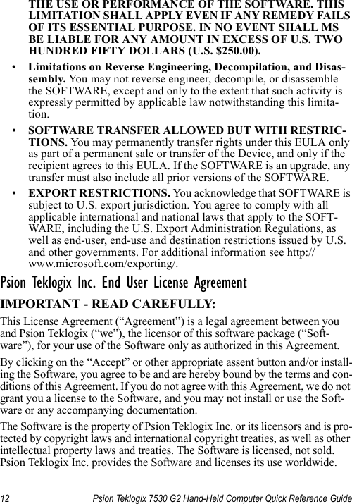 12 Psion Teklogix 7530 G2 Hand-Held Computer Quick Reference GuideTHE USE OR PERFORMANCE OF THE SOFTWARE. THIS LIMITATION SHALL APPLY EVEN IF ANY REMEDY FAILS OF ITS ESSENTIAL PURPOSE. IN NO EVENT SHALL MS BE LIABLE FOR ANY AMOUNT IN EXCESS OF U.S. TWO HUNDRED FIFTY DOLLARS (U.S. $250.00).•Limitations on Reverse Engineering, Decompilation, and Disas-sembly. Yo u  may not reverse engineer, decompile, or disassemble the SOFTWARE, except and only to the extent that such activity is expressly permitted by applicable law notwithstanding this limita-tion.•SOFTWARE TRANSFER ALLOWED BUT WITH RESTRIC-TIONS. Yo u  may permanently transfer rights under this EULA only as part of a permanent sale or transfer of the Device, and only if the recipient agrees to this EULA. If the SOFTWARE is an upgrade, any transfer must also include all prior versions of the SOFTWARE.•EXPORT RESTRICTIONS. You acknowledge that SOFTWARE is subject to U.S. export jurisdiction. You agree to comply with all applicable international and national laws that apply to the SOFT-WARE, including the U.S. Export Administration Regulations, as well as end-user, end-use and destination restrictions issued by U.S. and other governments. For additional information see http://www.microsoft.com/exporting/.Psion Teklogix Inc. End User License AgreementIMPORTANT - READ CAREFULLY:This License Agreement (“Agreement”) is a legal agreement between you and Psion Teklogix (“we”), the licensor of this software package (“Soft-ware”), for your use of the Software only as authorized in this Agreement.By clicking on the “Accept” or other appropriate assent button and/or install-ing the Software, you agree to be and are hereby bound by the terms and con-ditions of this Agreement. If you do not agree with this Agreement, we do not grant you a license to the Software, and you may not install or use the Soft-ware or any accompanying documentation.The Software is the property of Psion Teklogix Inc. or its licensors and is pro-tected by copyright laws and international copyright treaties, as well as other intellectual property laws and treaties. The Software is licensed, not sold. Psion Teklogix Inc. provides the Software and licenses its use worldwide. 