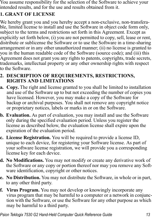 Psion Teklogix 7530 G2 Hand-Held Computer Quick Reference Guide 13You assume responsibility for the selection of the Software to achieve your intended results, and for the use and results obtained from it.1. GRANT OF LICENSEWe hereby grant you and you hereby accept a non-exclusive, non-transfera-ble, limited license to install and use the Software in object code form only, subject to the terms and restrictions set forth in this Agreement. Except as explicitly set forth below, (i) you are not permitted to copy, sell, lease or rent, distribute or sublicense the Software or to use the Software in a time-sharing arrangement or in any other unauthorized manner; (ii) no license is granted to you in the human readable code of the Software (source code); and (iii) this Agreement does not grant you any rights to patents, copyrights, trade secrets, trademarks, intellectual property or any other ownership rights with respect to the Software. 2. DESCRIPTION OF REQUIREMENTS, RESTRICTIONS, RIGHTS AND LIMITATIONSa. Copy. The right and license granted to you shall be limited to installation and use of the Software up to but not exceeding the number of copies you have licensed. However, you may make a copy of the Software for backup or archival purposes. You shall not remove any copyright notice or proprietary notices, labels or marks in or on the Software.b. Evaluation. As part of evaluation, you may install and use the Software only during the specified evaluation period. Unless you register the license as described below, the evaluation license shall expire upon the expiration of the evaluation period.c. License Registration. You will be required to provide a license ID, unique to each device, for registering your Software license. As part of your software license registration, we will provide you a corresponding license key for each device.d. No Modifications. You may not modify or create any derivative work of the Software or any copy or portion thereof nor may you remove any Soft-ware identification, copyright or other notices.e. No Distribution. You may not distribute the Software, in whole or in part, to any other third party.f. Virus Program. You may not develop or knowingly incorporate any virus program that may be harmful to a computer or a network in conjunc-tion with the Software, or use the Software for any other purpose as which may be harmful to a third party.