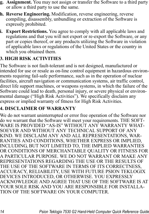 14 Psion Teklogix 7530 G2 Hand-Held Computer Quick Reference Guideg. Assignment. You may not assign or transfer the Software to a third party or allow a third party to use the same.h. Reverse Engineering. Modification, reverse engineering, reverse compiling, disassembly, unbundling or extraction of the Software is expressly prohibited. i. Export Restrictions. You agree to comply with all applicable laws and regulations and that you will not export or re-export the Software, or any part or copies thereof, or any products utilizing the Software in violation of applicable laws or regulations of the United States or the country in which you obtained them. 3. HIGH RISK ACTIVITIESThe Software is not fault-tolerant and is not designed, manufactured or intended for use or resale as on-line control equipment in hazardous environ-ments requiring fail-safe performance, such as in the operation of nuclear facilities, aircraft navigation or communication systems, air traffic control, direct life support machines, or weapons systems, in which the failure of the Software could lead to death, personal injury, or severe physical or environ-mental damage (“High Risk Activities”). We specifically disclaim any express or implied warranty of fitness for High Risk Activities. 4. DISCLAIMER OF WARRANTY We do not warrant uninterrupted or error free operation of the Software nor do we warrant that the Software will meet your requirements. THE SOFT-WARE IS PROVIDED “AS-IS” WITHOUT ANY WARRANTY WHAT-SOEVER AND WITHOUT ANY TECHNICAL SUPPORT OF ANY KIND. WE DISCLAIM ANY AND ALL REPRESENTATIONS, WAR-RANTIES AND CONDITIONS, WHETHER EXPRESS OR IMPLIED, INCLUDING, BUT NOT LIMITED TO, THE IMPLIED WARRANTIES OR CONDITIONS OF MERCHANTABLE QUALITY OR FITNESS FOR A PARTICULAR PURPOSE. WE DO NOT WARRANT OR MAKE ANY REPRESENTATIONS REGARDING THE USE OR THE RESULTS OF THE USE OF THE SOFTWARE IN TERMS OF ITS CORRECTNESS, ACCURACY, RELIABILITY, USE WITH FUTURE PSION TEKLOGIX DEVICES INTRODUCED, OR OTHERWISE. YOU EXPRESSLY ACKNOWLEDGE AND AGREE THAT USE OF THE SOFTWARE IS AT YOUR SOLE RISK AND YOU ARE RESPONSIBLE FOR INSTALLA-TION OF THE SOFTWARE ON YOUR COMPUTER.