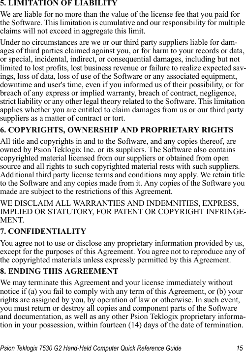 Psion Teklogix 7530 G2 Hand-Held Computer Quick Reference Guide 155. LIMITATION OF LIABILITYWe are liable for no more than the value of the license fee that you paid for the Software. This limitation is cumulative and our responsibility for multiple claims will not exceed in aggregate this limit.Under no circumstances are we or our third party suppliers liable for dam-ages of third parties claimed against you, or for harm to your records or data, or special, incidental, indirect, or consequential damages, including but not limited to lost profits, lost business revenue or failure to realize expected sav-ings, loss of data, loss of use of the Software or any associated equipment, downtime and user&apos;s time, even if you informed us of their possibility, or for breach of any express or implied warranty, breach of contract, negligence, strict liability or any other legal theory related to the Software. This limitation applies whether you are entitled to claim damages from us or our third party suppliers as a matter of contract or tort.6. COPYRIGHTS, OWNERSHIP AND PROPRIETARY RIGHTSAll title and copyrights in and to the Software, and any copies thereof, are owned by Psion Teklogix Inc. or its suppliers. The Software also contains copyrighted material licensed from our suppliers or obtained from open source and all rights to such copyrighted material rests with such suppliers. Additional third party license terms and conditions may apply. We retain title to the Software and any copies made from it. Any copies of the Software you made are subject to the restrictions of this Agreement. WE DISCLAIM ALL WARRANTIES AND INDEMNITIES, EXPRESS, IMPLIED OR STATUTORY, FOR PATENT OR COPYRIGHT INFRINGE-MENT. 7. CONFIDENTIALITYYou agree not to use or disclose any proprietary information provided by us, except for the purposes of this Agreement. You agree not to reproduce any of the copyrighted materials unless expressly permitted by this Agreement.8. ENDING THIS AGREEMENTWe may terminate this Agreement and your license immediately without notice if (a) you fail to comply with any term of this Agreement, or (b) your rights are assigned by you, by operation of law or otherwise. In such event, you must return or destroy all copies and component parts of the Software and documentation, as well as any other Psion Teklogix proprietary informa-tion in your possession, within fourteen (14) days of the date of termination. 