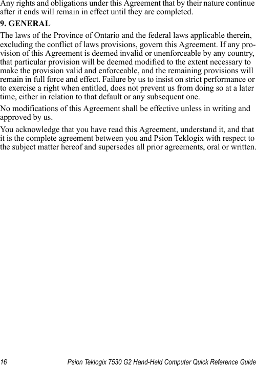 16 Psion Teklogix 7530 G2 Hand-Held Computer Quick Reference GuideAny rights and obligations under this Agreement that by their nature continue after it ends will remain in effect until they are completed.9. GENERALThe laws of the Province of Ontario and the federal laws applicable therein, excluding the conflict of laws provisions, govern this Agreement. If any pro-vision of this Agreement is deemed invalid or unenforceable by any country, that particular provision will be deemed modified to the extent necessary to make the provision valid and enforceable, and the remaining provisions will remain in full force and effect. Failure by us to insist on strict performance or to exercise a right when entitled, does not prevent us from doing so at a later time, either in relation to that default or any subsequent one.No modifications of this Agreement shall be effective unless in writing and approved by us. You acknowledge that you have read this Agreement, understand it, and that it is the complete agreement between you and Psion Teklogix with respect to the subject matter hereof and supersedes all prior agreements, oral or written.