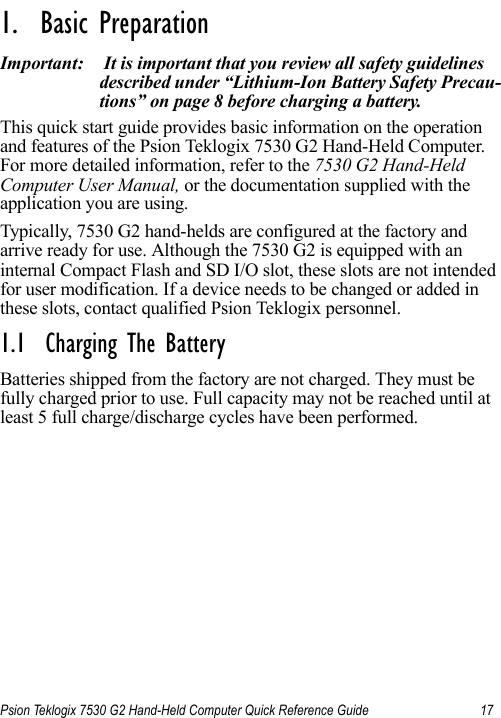 Psion Teklogix 7530 G2 Hand-Held Computer Quick Reference Guide 17                                                                                                                                                               1.  Basic Preparation                          Important:  It is important that you review all safety guidelines described under “Lithium-Ion Battery Safety Precau-tions” on page 8 before charging a battery.This quick start guide provides basic information on the operation and features of the Psion Teklogix 7530 G2 Hand-Held Computer. For more detailed information, refer to the 7530 G2 Hand-Held Computer User Manual, or the documentation supplied with the application you are using.Typically, 7530 G2 hand-helds are configured at the factory and arrive ready for use. Although the 7530 G2 is equipped with an internal Compact Flash and SD I/O slot, these slots are not intended for user modification. If a device needs to be changed or added in these slots, contact qualified Psion Teklogix personnel.1.1  Charging The BatteryBatteries shipped from the factory are not charged. They must be fully charged prior to use. Full capacity may not be reached until at least 5 full charge/discharge cycles have been performed.