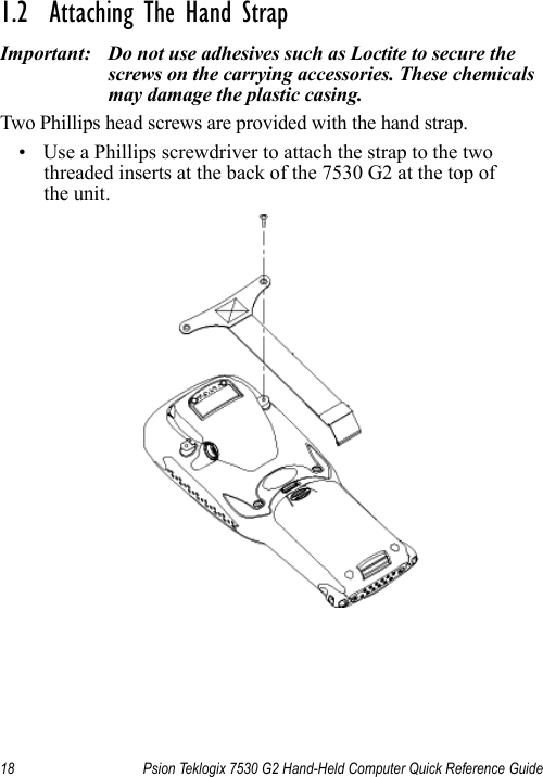 18 Psion Teklogix 7530 G2 Hand-Held Computer Quick Reference Guide1.2  Attaching The Hand StrapImportant: Do not use adhesives such as Loctite to secure the screws on the carrying accessories. These chemicals may damage the plastic casing.Two Phillips head screws are provided with the hand strap. • Use a Phillips screwdriver to attach the strap to the two threaded inserts at the back of the 7530 G2 at the top of the unit. 