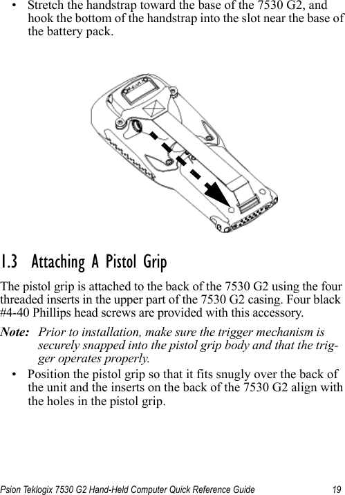 Psion Teklogix 7530 G2 Hand-Held Computer Quick Reference Guide 19• Stretch the handstrap toward the base of the 7530 G2, and hook the bottom of the handstrap into the slot near the base of the battery pack.1.3  Attaching A Pistol GripThe pistol grip is attached to the back of the 7530 G2 using the four threaded inserts in the upper part of the 7530 G2 casing. Four black #4-40 Phillips head screws are provided with this accessory. Note: Prior to installation, make sure the trigger mechanism is securely snapped into the pistol grip body and that the trig-ger operates properly. • Position the pistol grip so that it fits snugly over the back of the unit and the inserts on the back of the 7530 G2 align with the holes in the pistol grip.