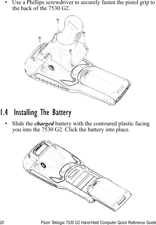 20 Psion Teklogix 7530 G2 Hand-Held Computer Quick Reference Guide• Use a Phillips screwdriver to securely fasten the pistol grip to the back of the 7530 G2.1.4  Installing The Battery•Slide the charged battery with the contoured plastic facing you into the 7530 G2. Click the battery into place.