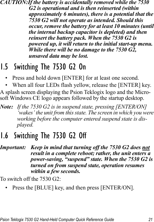 Psion Teklogix 7530 G2 Hand-Held Computer Quick Reference Guide 21CAUTION:If the battery is accidentally removed while the 7530 G2 is operational and is then reinserted (within approximately 6 minutes), there is a potential that the 7530 G2 will not operate as intended. Should this occur, remove the battery for at least 10 minutes (until the internal backup capacitor is depleted) and then reinsert the battery pack. When the 7530 G2 is powered up, it will return to the initial start-up menu. While there will be no damage to the 7530 G2, unsaved data may be lost.1.5  Switching The 7530 G2 On• Press and hold down [ENTER] for at least one second. • When all four LEDs flash yellow, release the [ENTER] key.A splash screen displaying the Psion Teklogix logo and the Micro-soft Windows CE logo appears followed by the startup desktop.Note: If the 7530 G2 is in suspend state, pressing [ENTER/ON] ‘wakes’ the unit from this state. The screen in which you were working before the computer entered suspend state is dis-played.1.6  Switching The 7530 G2 OffImportant: Keep in mind that turning off the 7530 G2 does not result in a complete reboot; rather, the unit enters a power-saving, “suspend” state. When the 7530 G2 is turned on from suspend state, operation resumes within a few seconds. To switch off the 7530 G2:• Press the [BLUE] key, and then press [ENTER/ON].