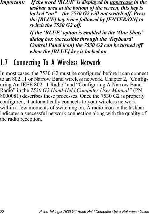 22 Psion Teklogix 7530 G2 Hand-Held Computer Quick Reference GuideImportant:  If the word ‘BLUE’ is displayed in uppercase in the taskbar area at the bottom of the screen, this key is locked “on” – the 7530 G2 will not switch off. Press the [BLUE] key twice followed by [ENTER/ON] to switch the 7530 G2 off.If the ‘BLUE’ option is enabled in the ‘One Shots’ dialog box (accessible through the ‘Keyboard’ Control Panel icon) the 7530 G2 can be turned off when the [BLUE] key is locked on.1.7  Connecting To A Wireless NetworkIn most cases, the 7530 G2 must be configured before it can connect to an 802.11 or Narrow Band wireless network. Chapter 2, “Config-uring An IEEE 802.11 Radio” and “Configuring A Narrow Band Radio” in the 7530 G2 Hand-Held Computer User Manual” (PN 8000081) describes these processes. Once the 7530 G2 is properly configured, it automatically connects to your wireless network within a few moments of switching on. A radio icon in the taskbar indicates a successful network connection along with the quality of the radio reception.
