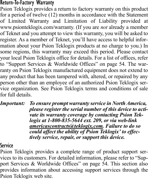 Return-To-Factory WarrantyPsion Teklogix provides a return to factory warranty on this productfor a period of twelve (12) months in accordance with the Statementof Limited Warranty and Limitation of Liability provided atwww.psionteklogix.com/warranty. (If you are not already a memberof Teknet and you attempt to view this warranty, you will be asked toregister. As a member of Teknet, you’ll have access to helpful infor-mation about your Psion Teklogix products at no charge to you.) Insome regions, this warranty may exceed this period. Please contactyour local Psion Teklogix office for details. For a list of offices, referto “Support Services &amp; Worldwide Offices” on page 54. The war-ranty on Psion Teklogix manufactured equipment does not extend toany product that has been tampered with, altered, or repaired by anyperson other than an employee of an authorized Psion Teklogix ser-vice organization. See Psion Teklogix terms and conditions of salefor full details.Important: To ensure prompt warranty service in North America, please register the serial number of this device to acti-vate its warranty coverage by contacting Psion Tek-logix at 1-800-835-5644 ext. 209, or via web-link americascontracts@teklogix.com. Failure to do so could affect the ability of Psion Teklogix’ to effec-tively service, repair, or support this device.ServicePsion Teklogix provides a complete range of product support ser-vices to its customers. For detailed information, please refer to “Sup-port Services &amp; Worldwide Offices” on page 54. This section alsoprovides information about accessing support services through thePsion Teklogix web site. 