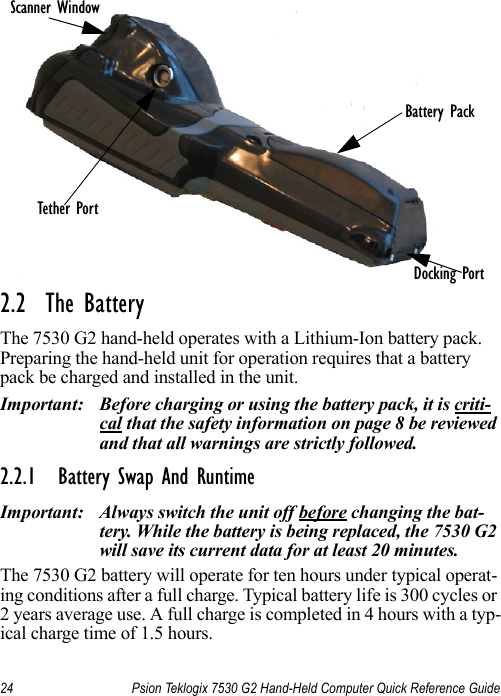 24 Psion Teklogix 7530 G2 Hand-Held Computer Quick Reference Guide2.2  The BatteryThe 7530 G2 hand-held operates with a Lithium-Ion battery pack. Preparing the hand-held unit for operation requires that a battery pack be charged and installed in the unit.Important: Before charging or using the battery pack, it is criti-cal that the safety information on page 8 be reviewed and that all warnings are strictly followed.2.2.1 Battery Swap And RuntimeImportant: Always switch the unit off before changing the bat-tery. While the battery is being replaced, the 7530 G2 will save its current data for at least 20 minutes.The 7530 G2 battery will operate for ten hours under typical operat-ing conditions after a full charge. Typical battery life is 300 cycles or 2 years average use. A full charge is completed in 4 hours with a typ-ical charge time of 1.5 hours.Battery PackScanner WindowDocking PortTether Port