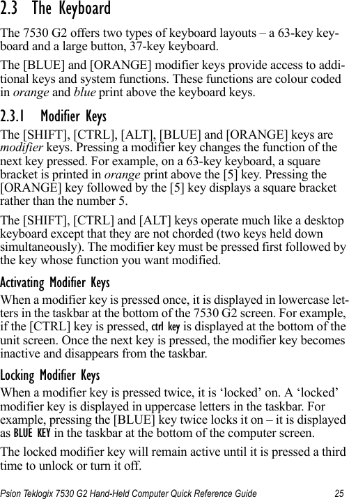 Psion Teklogix 7530 G2 Hand-Held Computer Quick Reference Guide 252.3  The KeyboardThe 7530 G2 offers two types of keyboard layouts – a 63-key key-board and a large button, 37-key keyboard. The [BLUE] and [ORANGE] modifier keys provide access to addi-tional keys and system functions. These functions are colour coded in orange and blue print above the keyboard keys.2.3.1 Modifier KeysThe [SHIFT], [CTRL], [ALT], [BLUE] and [ORANGE] keys are modifier keys. Pressing a modifier key changes the function of the next key pressed. For example, on a 63-key keyboard, a square bracket is printed in orange print above the [5] key. Pressing the [ORANGE] key followed by the [5] key displays a square bracket rather than the number 5. The [SHIFT], [CTRL] and [ALT] keys operate much like a desktop keyboard except that they are not chorded (two keys held down simultaneously). The modifier key must be pressed first followed by the key whose function you want modified.Activating Modifier KeysWhen a modifier key is pressed once, it is displayed in lowercase let-ters in the taskbar at the bottom of the 7530 G2 screen. For example, if the [CTRL] key is pressed, ctrl key is displayed at the bottom of the unit screen. Once the next key is pressed, the modifier key becomes inactive and disappears from the taskbar.Locking Modifier KeysWhen a modifier key is pressed twice, it is ‘locked’ on. A ‘locked’ modifier key is displayed in uppercase letters in the taskbar. For example, pressing the [BLUE] key twice locks it on – it is displayed as BLUE KEY in the taskbar at the bottom of the computer screen.The locked modifier key will remain active until it is pressed a third time to unlock or turn it off.