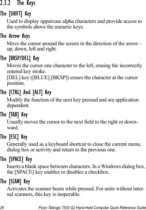 26 Psion Teklogix 7530 G2 Hand-Held Computer Quick Reference Guide2.3.2 The KeysThe [SHIFT] KeyUsed to display uppercase alpha characters and provide access to the symbols above the numeric keys.The Arrow KeysMove the cursor around the screen in the direction of the arrow – up, down, left and right.The [BKSP/DEL] KeyMoves the cursor one character to the left, erasing the incorrectly entered key stroke. [DEL] key ([BLUE] [BKSP]) erases the character at the cursor position.The [CTRL] And [ALT] KeyModify the function of the next key pressed and are application dependent.The [TAB] KeyUsually moves the cursor to the next field to the right or down-ward.The [ESC] KeyGenerally used as a keyboard shortcut to close the current menu, dialog box or activity and return to the previous one.The [SPACE] KeyInserts a blank space between characters. In a Windows dialog box, the [SPACE] key enables or disables a checkbox.The [SCAN] KeyActivates the scanner beam while pressed. For units without inter-nal scanners, this key is inoperable.