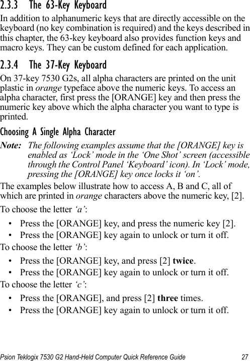 Psion Teklogix 7530 G2 Hand-Held Computer Quick Reference Guide 272.3.3 The 63-Key KeyboardIn addition to alphanumeric keys that are directly accessible on the keyboard (no key combination is required) and the keys described in this chapter, the 63-key keyboard also provides function keys and macro keys. They can be custom defined for each application. 2.3.4 The 37-Key KeyboardOn 37-key 7530 G2s, all alpha characters are printed on the unit plastic in orange typeface above the numeric keys. To access an alpha character, first press the [ORANGE] key and then press the numeric key above which the alpha character you want to type is printed. Choosing A Single Alpha CharacterNote: The following examples assume that the [ORANGE] key is enabled as ‘Lock’ mode in the ‘One Shot’ screen (accessible through the Control Panel ‘Keyboard’ icon). In ‘Lock’ mode, pressing the [ORANGE] key once locks it ‘on’.The examples below illustrate how to access A, B and C, all of which are printed in orange characters above the numeric key, [2].To choose the letter ‘a’:• Press the [ORANGE] key, and press the numeric key [2].• Press the [ORANGE] key again to unlock or turn it off.To choose the letter ‘b’:• Press the [ORANGE] key, and press [2] twice.• Press the [ORANGE] key again to unlock or turn it off.To choose the letter ‘c’:• Press the [ORANGE], and press [2] three times.• Press the [ORANGE] key again to unlock or turn it off.