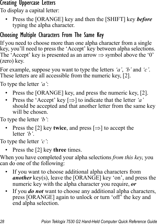 28 Psion Teklogix 7530 G2 Hand-Held Computer Quick Reference GuideCreating Uppercase LettersTo display a capital letter:• Press the [ORANGE] key and then the [SHIFT] key before typing the alpha character.Choosing Multiple Characters From The Same KeyIf you need to choose more than one alpha character from a single key, you’ll need to press the ‘Accept’ key between alpha selections. The ‘Accept’ key is presented as an arrow ⇒ symbol above the ‘0’ (zero) key. For example, suppose you want to type the letters ‘a’, ‘b’ and ‘c’. These letters are all accessible from the numeric key, [2].To type the letter ‘a’:• Press the [ORANGE] key, and press the numeric key, [2].• Press the ‘Accept’ key [⇒] to indicate that the letter ‘a’ should be accepted and that another letter from the same key will be chosen.To type the letter ‘b’:• Press the [2] key twice, and press [⇒] to accept the letter ‘b’.To type the letter ‘c’:• Press the [2] key three times.When you have completed your alpha selections from this key, you can do one of the following:• If you want to choose additional alpha characters from another key(s), leave the [ORANGE] key ‘on’, and press the numeric key with the alpha character you require, or • If you do not want to choose any additional alpha characters, press [ORANGE] again to unlock or turn ‘off’ the key and end alpha selection.