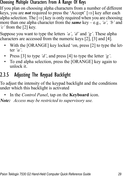 Psion Teklogix 7530 G2 Hand-Held Computer Quick Reference Guide 29Choosing Multiple Characters From A Range Of KeysIf you plan on choosing alpha characters from a number of different keys, you are not required to press the ‘Accept’ [⇒] key after each alpha selection. The [⇒] key is only required when you are choosing more than one alpha character from the same key – e.g., ‘a’, ‘b’ and ‘c’ from the [2] key. Suppose you want to type the letters ‘a’, ‘d’ and ‘g’. These alpha characters are accessed from the numeric keys [2], [3] and [4].• With the [ORANGE] key locked ‘on, press [2] to type the let-ter ‘a’.• Press [3] to type ‘d’, and press [4] to type the letter ‘g’.• To end alpha selection, press the [ORANGE] key again to unlock it.2.3.5 Adjusting The Keypad BacklightTo adjust the intensity of the keypad backlight and the conditions under which this backlight is activated•In the Control Panel, tap on the Keyboard icon.Note: Access may be restricted to supervisory use.