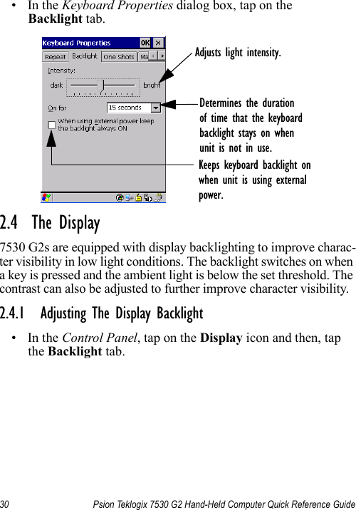 30 Psion Teklogix 7530 G2 Hand-Held Computer Quick Reference Guide•In the Keyboard Properties dialog box, tap on the Backlight tab.2.4  The Display7530 G2s are equipped with display backlighting to improve charac-ter visibility in low light conditions. The backlight switches on when a key is pressed and the ambient light is below the set threshold. The contrast can also be adjusted to further improve character visibility.2.4.1 Adjusting The Display Backlight•In the Control Panel, tap on the Display icon and then, tap the Backlight tab.Adjusts light intensity.Determines the durationof time that the keyboardbacklight stays on whenunit is not in use.Keeps keyboard backlight onwhen unit is using externalpower.