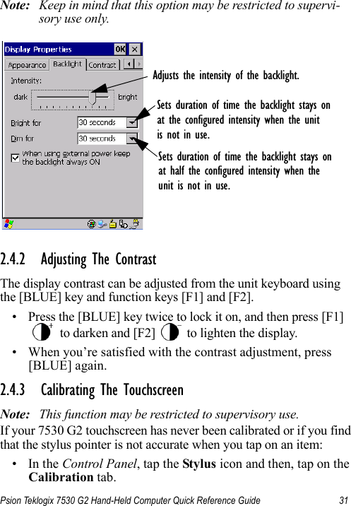 Psion Teklogix 7530 G2 Hand-Held Computer Quick Reference Guide 31Note: Keep in mind that this option may be restricted to supervi-sory use only.2.4.2 Adjusting The ContrastThe display contrast can be adjusted from the unit keyboard using the [BLUE] key and function keys [F1] and [F2].• Press the [BLUE] key twice to lock it on, and then press [F1]  to darken and [F2]   to lighten the display.• When you’re satisfied with the contrast adjustment, press [BLUE] again.2.4.3 Calibrating The TouchscreenNote: This function may be restricted to supervisory use.If your 7530 G2 touchscreen has never been calibrated or if you find that the stylus pointer is not accurate when you tap on an item:•In the Control Panel, tap the Stylus icon and then, tap on the Calibration tab.Sets duration of time the backlight stays onat half the configured intensity when theunit is not in use.Sets duration of time the backlight stays onat the configured intensity when the unitis not in use.Adjusts the intensity of the backlight.