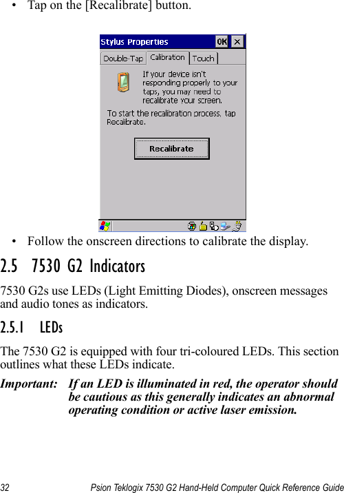 32 Psion Teklogix 7530 G2 Hand-Held Computer Quick Reference Guide• Tap on the [Recalibrate] button.• Follow the onscreen directions to calibrate the display.2.5  7530 G2 Indicators7530 G2s use LEDs (Light Emitting Diodes), onscreen messages and audio tones as indicators.2.5.1 LEDsThe 7530 G2 is equipped with four tri-coloured LEDs. This section outlines what these LEDs indicate. Important: If an LED is illuminated in red, the operator should be cautious as this generally indicates an abnormal operating condition or active laser emission.