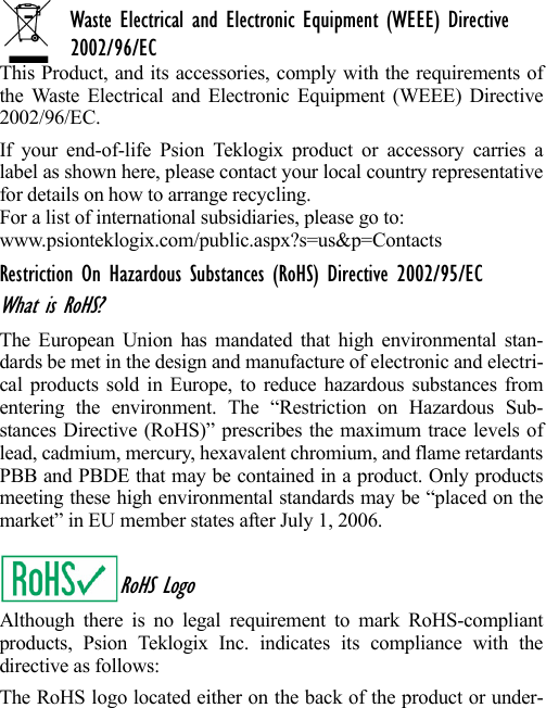 Waste Electrical and Electronic Equipment (WEEE) Directive 2002/96/ECThis Product, and its accessories, comply with the requirements ofthe Waste Electrical and Electronic Equipment (WEEE) Directive2002/96/EC. If your end-of-life Psion Teklogix product or accessory carries alabel as shown here, please contact your local country representativefor details on how to arrange recycling.For a list of international subsidiaries, please go to: www.psionteklogix.com/public.aspx?s=us&amp;p=ContactsRestriction On Hazardous Substances (RoHS) Directive 2002/95/ECWhat is RoHS?The European Union has mandated that high environmental stan-dards be met in the design and manufacture of electronic and electri-cal products sold in Europe, to reduce hazardous substances fromentering the environment. The “Restriction on Hazardous Sub-stances Directive (RoHS)” prescribes the maximum trace levels oflead, cadmium, mercury, hexavalent chromium, and flame retardantsPBB and PBDE that may be contained in a product. Only productsmeeting these high environmental standards may be “placed on themarket” in EU member states after July 1, 2006.RoHS LogoAlthough there is no legal requirement to mark RoHS-compliantproducts, Psion Teklogix Inc. indicates its compliance with thedirective as follows: The RoHS logo located either on the back of the product or under-