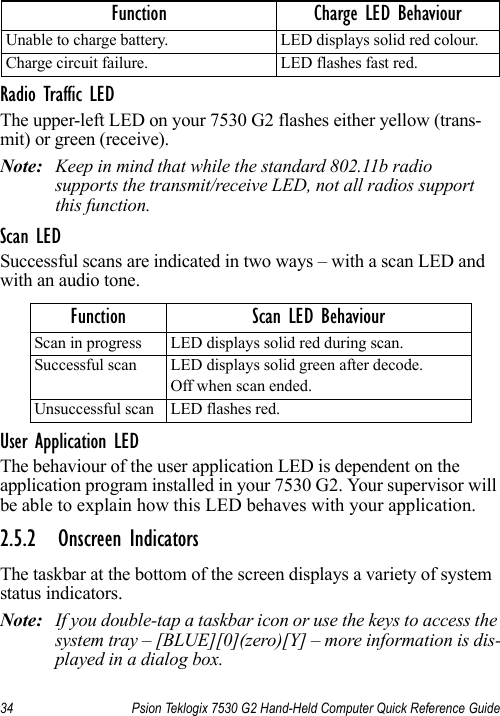 34 Psion Teklogix 7530 G2 Hand-Held Computer Quick Reference GuideRadio Traffic LEDThe upper-left LED on your 7530 G2 flashes either yellow (trans-mit) or green (receive).Note: Keep in mind that while the standard 802.11b radio supports the transmit/receive LED, not all radios support this function.Scan LEDSuccessful scans are indicated in two ways – with a scan LED and with an audio tone.User Application LEDThe behaviour of the user application LED is dependent on the application program installed in your 7530 G2. Your supervisor will be able to explain how this LED behaves with your application.2.5.2 Onscreen IndicatorsThe taskbar at the bottom of the screen displays a variety of system status indicators.Note: If you double-tap a taskbar icon or use the keys to access the system tray – [BLUE][0](zero)[Y] – more information is dis-played in a dialog box.Unable to charge battery. LED displays solid red colour.Charge circuit failure. LED flashes fast red.Function Scan LED BehaviourScan in progress LED displays solid red during scan.Successful scan LED displays solid green after decode. Off when scan ended.Unsuccessful scan LED flashes red.Function Charge LED Behaviour