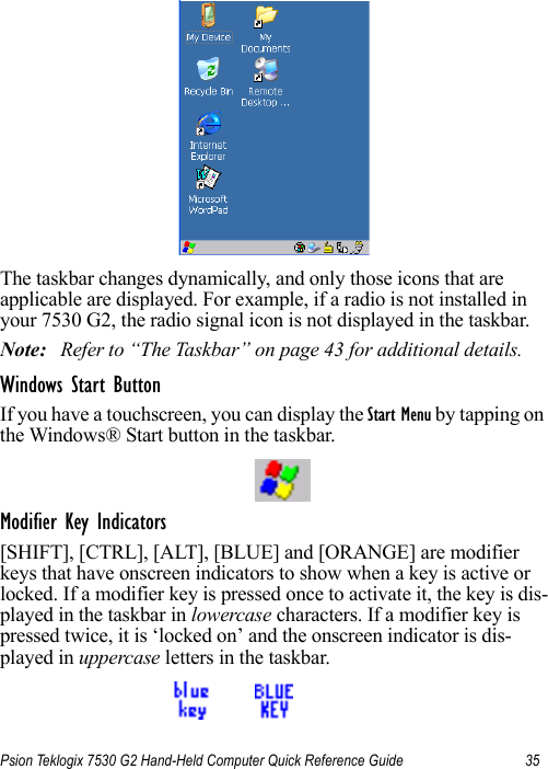 Psion Teklogix 7530 G2 Hand-Held Computer Quick Reference Guide 35The taskbar changes dynamically, and only those icons that are applicable are displayed. For example, if a radio is not installed in your 7530 G2, the radio signal icon is not displayed in the taskbar.Note: Refer to “The Taskbar” on page 43 for additional details.Windows Start ButtonIf you have a touchscreen, you can display the Start Menu by tapping on the Windows® Start button in the taskbar.Modifier Key Indicators[SHIFT], [CTRL], [ALT], [BLUE] and [ORANGE] are modifier keys that have onscreen indicators to show when a key is active or locked. If a modifier key is pressed once to activate it, the key is dis-played in the taskbar in lowercase characters. If a modifier key is pressed twice, it is ‘locked on’ and the onscreen indicator is dis-played in uppercase letters in the taskbar.