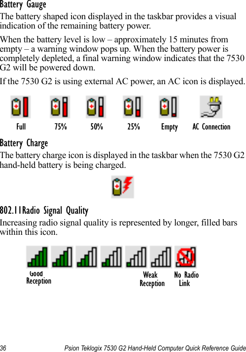 36 Psion Teklogix 7530 G2 Hand-Held Computer Quick Reference GuideBattery GaugeThe battery shaped icon displayed in the taskbar provides a visual indication of the remaining battery power. When the battery level is low – approximately 15 minutes from empty – a warning window pops up. When the battery power is completely depleted, a final warning window indicates that the 7530 G2 will be powered down.If the 7530 G2 is using external AC power, an AC icon is displayed.Battery ChargeThe battery charge icon is displayed in the taskbar when the 7530 G2 hand-held battery is being charged.802.11Radio Signal QualityIncreasing radio signal quality is represented by longer, filled bars within this icon.Full 75% 50% 25% Empty AC ConnectionGood No RadioReception Weak LinkReception