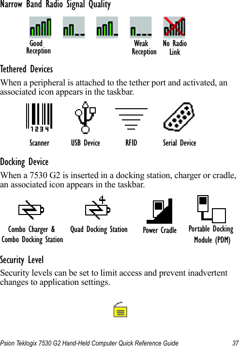 Psion Teklogix 7530 G2 Hand-Held Computer Quick Reference Guide 37Narrow Band Radio Signal QualityTethered DevicesWhen a peripheral is attached to the tether port and activated, an associated icon appears in the taskbar.Docking DeviceWhen a 7530 G2 is inserted in a docking station, charger or cradle, an associated icon appears in the taskbar.Security LevelSecurity levels can be set to limit access and prevent inadvertent changes to application settings.No RadioWeakReception LinkGoodReceptionScanner RFID Serial DeviceUSB DeviceQuad Docking Station Power Cradle Portable Docking Module (PDM)Combo Charger &amp; Combo Docking Station