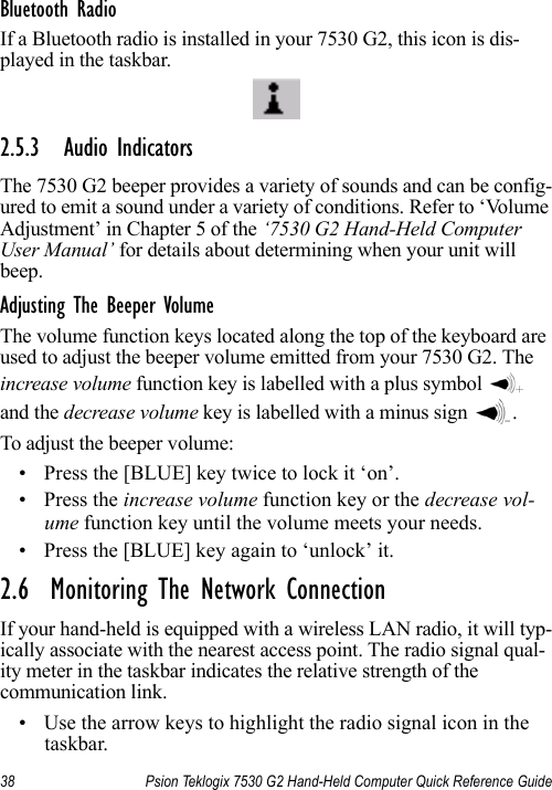 38 Psion Teklogix 7530 G2 Hand-Held Computer Quick Reference GuideBluetooth RadioIf a Bluetooth radio is installed in your 7530 G2, this icon is dis-played in the taskbar.2.5.3 Audio IndicatorsThe 7530 G2 beeper provides a variety of sounds and can be config-ured to emit a sound under a variety of conditions. Refer to ‘Volume Adjustment’ in Chapter 5 of the ‘7530 G2 Hand-Held Computer User Manual’ for details about determining when your unit will beep.Adjusting The Beeper VolumeThe volume function keys located along the top of the keyboard are used to adjust the beeper volume emitted from your 7530 G2. The increase volume function key is labelled with a plus symbol   and the decrease volume key is labelled with a minus sign  .To adjust the beeper volume:• Press the [BLUE] key twice to lock it ‘on’.• Press the increase volume function key or the decrease vol-ume function key until the volume meets your needs.• Press the [BLUE] key again to ‘unlock’ it.2.6  Monitoring The Network ConnectionIf your hand-held is equipped with a wireless LAN radio, it will typ-ically associate with the nearest access point. The radio signal qual-ity meter in the taskbar indicates the relative strength of the communication link. • Use the arrow keys to highlight the radio signal icon in the taskbar.