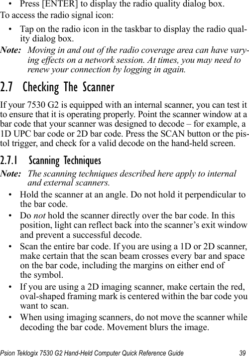 Psion Teklogix 7530 G2 Hand-Held Computer Quick Reference Guide 39• Press [ENTER] to display the radio quality dialog box.To access the radio signal icon:• Tap on the radio icon in the taskbar to display the radio qual-ity dialog box.Note: Moving in and out of the radio coverage area can have vary-ing effects on a network session. At times, you may need to renew your connection by logging in again.2.7  Checking The ScannerIf your 7530 G2 is equipped with an internal scanner, you can test it to ensure that it is operating properly. Point the scanner window at a bar code that your scanner was designed to decode – for example, a 1D UPC bar code or 2D bar code. Press the SCAN button or the pis-tol trigger, and check for a valid decode on the hand-held screen.2.7.1 Scanning TechniquesNote: The scanning techniques described here apply to internal and external scanners.• Hold the scanner at an angle. Do not hold it perpendicular to the bar code.•Do not hold the scanner directly over the bar code. In this position, light can reflect back into the scanner’s exit window and prevent a successful decode.• Scan the entire bar code. If you are using a 1D or 2D scanner, make certain that the scan beam crosses every bar and space on the bar code, including the margins on either end of the symbol.• If you are using a 2D imaging scanner, make certain the red, oval-shaped framing mark is centered within the bar code you want to scan.• When using imaging scanners, do not move the scanner while decoding the bar code. Movement blurs the image.