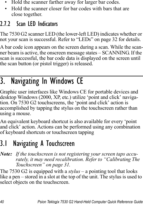 40 Psion Teklogix 7530 G2 Hand-Held Computer Quick Reference Guide• Hold the scanner farther away for larger bar codes.• Hold the scanner closer for bar codes with bars that are close together.2.7.2 Scan LED IndicatorsThe 7530 G2 scanner LED (the lower-left LED) indicates whether or not your scan is successful. Refer to “LEDs” on page 32 for details.A bar code icon appears on the screen during a scan. While the scan-ner beam is active, the onscreen message states – SCANNING. If the scan is successful, the bar code data is displayed on the screen until the scan button (or pistol trigger) is released.3.  Navigating In Windows CE                     Graphic user interfaces like Windows CE for portable devices and desktop Windows (2000, XP, etc.) utilize ‘point and click’ naviga-tion. On 7530 G2 touchscreens, the ‘point and click’ action is accomplished by tapping the stylus on the touchscreen rather than using a mouse. An equivalent keyboard shortcut is also available for every ‘point and click’ action. Actions can be performed using any combination of keyboard shortcuts or touchscreen tapping 3.1  Navigating A TouchscreenNote: If the touchscreen is not registering your screen taps accu-rately, it may need recalibration. Refer to “Calibrating The Touchscreen” on page 31.The 7530 G2 is equipped with a stylus – a pointing tool that looks like a pen – stored in a slot at the top of the unit. The stylus is used to select objects on the touchscreen.