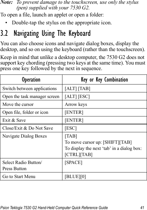 Psion Teklogix 7530 G2 Hand-Held Computer Quick Reference Guide 41Note: To prevent damage to the touchscreen, use only the stylus (pen) supplied with your 7530 G2.To open a file, launch an applet or open a folder:• Double-tap the stylus on the appropriate icon.3.2  Navigating Using The KeyboardYou can also choose icons and navigate dialog boxes, display the desktop, and so on using the keyboard (rather than the touchscreen). Keep in mind that unlike a desktop computer, the 7530 G2 does not support key chording (pressing two keys at the same time). You must press one key followed by the next in sequence.Operation Key or Key CombinationSwitch between applications [ALT] [TAB]Open the task manager screen [ALT] [ESC]Move the cursor Arrow keysOpen file, folder or icon [ENTER]Exit &amp; Save [ENTER]Close/Exit &amp; Do Not Save [ESC]Navigate Dialog Boxes [TAB]To move cursor up: [SHIFT][TAB]To display the next ‘tab’ in a dialog box: [CTRL][TAB]Select Radio Button/Press Button[SPACE]Go to Start Menu [BLUE][0]