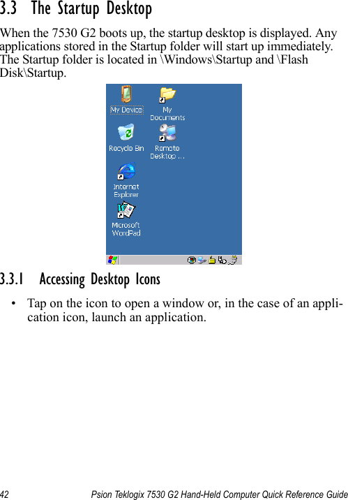 42 Psion Teklogix 7530 G2 Hand-Held Computer Quick Reference Guide3.3  The Startup DesktopWhen the 7530 G2 boots up, the startup desktop is displayed. Any applications stored in the Startup folder will start up immediately. The Startup folder is located in \Windows\Startup and \Flash Disk\Startup.3.3.1 Accessing Desktop Icons• Tap on the icon to open a window or, in the case of an appli-cation icon, launch an application.