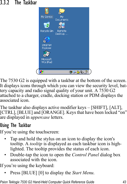 Psion Teklogix 7530 G2 Hand-Held Computer Quick Reference Guide 433.3.2 The TaskbarThe 7530 G2 is equipped with a taskbar at the bottom of the screen. It displays icons through which you can view the security level, bat-tery capacity and radio signal quality of your unit. A 7530 G2 attached to a charger, cradle, docking station or PDM displays the associated icon.The taskbar also displays active modifier keys – [SHIFT], [ALT], [CTRL], [BLUE] and [ORANGE]. Keys that have been locked “on” are displayed in uppercase letters. Using The TaskbarIf you’re using the touchscreen:• Tap and hold the stylus on an icon to display the icon&apos;s tooltip. A tooltip is displayed as each taskbar icon is high-lighted. The tooltip provides the status of each icon.• Double-tap the icon to open the Control Panel dialog box associated with the icon.If you’re using the keyboard:• Press [BLUE] [0] to display the Start Menu.