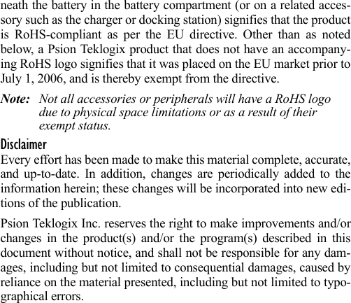 neath the battery in the battery compartment (or on a related acces-sory such as the charger or docking station) signifies that the productis RoHS-compliant as per the EU directive. Other than as notedbelow, a Psion Teklogix product that does not have an accompany-ing RoHS logo signifies that it was placed on the EU market prior toJuly 1, 2006, and is thereby exempt from the directive.Note: Not all accessories or peripherals will have a RoHS logo due to physical space limitations or as a result of their exempt status. DisclaimerEvery effort has been made to make this material complete, accurate,and up-to-date. In addition, changes are periodically added to theinformation herein; these changes will be incorporated into new edi-tions of the publication. Psion Teklogix Inc. reserves the right to make improvements and/orchanges in the product(s) and/or the program(s) described in thisdocument without notice, and shall not be responsible for any dam-ages, including but not limited to consequential damages, caused byreliance on the material presented, including but not limited to typo-graphical errors.