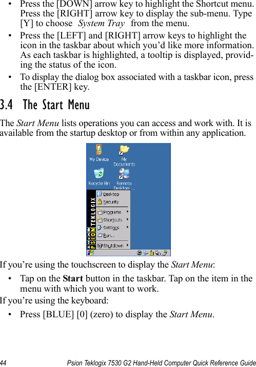 44 Psion Teklogix 7530 G2 Hand-Held Computer Quick Reference Guide• Press the [DOWN] arrow key to highlight the Shortcut menu. Press the [RIGHT] arrow key to display the sub-menu. Type [Y] to choose System Tray from the menu. • Press the [LEFT] and [RIGHT] arrow keys to highlight the icon in the taskbar about which you’d like more information. As each taskbar is highlighted, a tooltip is displayed, provid-ing the status of the icon.• To display the dialog box associated with a taskbar icon, press the [ENTER] key.3.4  The Start MenuThe Start Menu lists operations you can access and work with. It is available from the startup desktop or from within any application.If you’re using the touchscreen to display the Start Menu:• Tap on the Start button in the taskbar. Tap on the item in the menu with which you want to work.If you’re using the keyboard:• Press [BLUE] [0] (zero) to display the Start Menu.