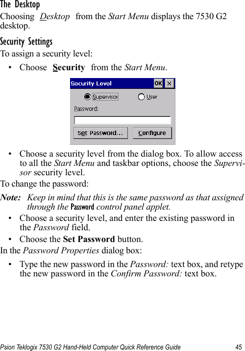 Psion Teklogix 7530 G2 Hand-Held Computer Quick Reference Guide 45The DesktopChoosing Desktop from the Start Menu displays the 7530 G2 desktop. Security SettingsTo assign a security level:• Choose Security from the Start Menu.• Choose a security level from the dialog box. To allow access to all the Start Menu and taskbar options, choose the Supervi-sor security level. To change the password:Note: Keep in mind that this is the same password as that assigned through the Password control panel applet.• Choose a security level, and enter the existing password in the Password field.• Choose the Set Password button.In the Password Properties dialog box:• Type the new password in the Password: text box, and retype the new password in the Confirm Password: text box.