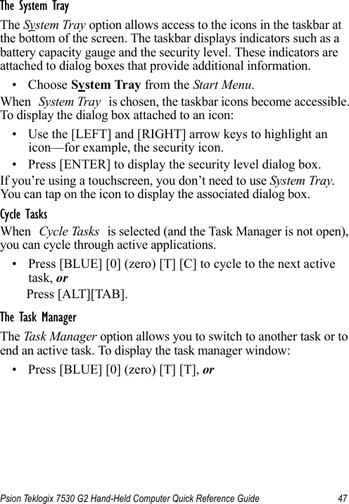 Psion Teklogix 7530 G2 Hand-Held Computer Quick Reference Guide 47The System TrayThe System Tray option allows access to the icons in the taskbar at the bottom of the screen. The taskbar displays indicators such as a battery capacity gauge and the security level. These indicators are attached to dialog boxes that provide additional information. • Choose System Tray from the Start Menu.When System Tray is chosen, the taskbar icons become accessible. To display the dialog box attached to an icon:• Use the [LEFT] and [RIGHT] arrow keys to highlight an icon—for example, the security icon.• Press [ENTER] to display the security level dialog box.If you’re using a touchscreen, you don’t need to use System Tray. You can tap on the icon to display the associated dialog box. Cycle TasksWhen Cycle Tasks is selected (and the Task Manager is not open), you can cycle through active applications. • Press [BLUE] [0] (zero) [T] [C] to cycle to the next active task, orPress [ALT][TAB].The Task ManagerThe Task Manager option allows you to switch to another task or to end an active task. To display the task manager window:• Press [BLUE] [0] (zero) [T] [T], or