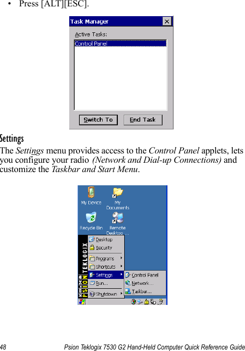 48 Psion Teklogix 7530 G2 Hand-Held Computer Quick Reference Guide• Press [ALT][ESC].SettingsThe Settings menu provides access to the Control Panel applets, lets you configure your radio (Network and Dial-up Connections) and customize the Taskbar and Start Menu.