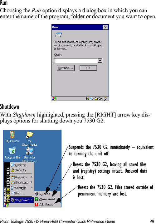 Psion Teklogix 7530 G2 Hand-Held Computer Quick Reference Guide 49RunChoosing the Run option displays a dialog box in which you can enter the name of the program, folder or document you want to open.ShutdownWith Shutdown highlighted, pressing the [RIGHT] arrow key dis-plays options for shutting down you 7530 G2.Suspends the 7530 G2 immediately – equivalentto turning the unit off.Resets the 7530 G2, leaving all saved files and (registry) settings intact. Unsaved datais lost.Resets the 7530 G2. Files stored outside ofpermanent memory are lost.