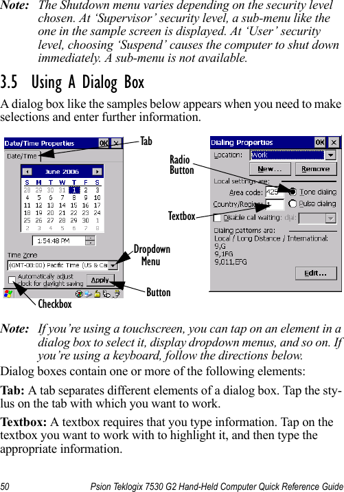 50 Psion Teklogix 7530 G2 Hand-Held Computer Quick Reference GuideNote: The Shutdown menu varies depending on the security level chosen. At ‘Supervisor’ security level, a sub-menu like the one in the sample screen is displayed. At ‘User’ security level, choosing ‘Suspend’ causes the computer to shut down immediately. A sub-menu is not available.3.5  Using A Dialog BoxA dialog box like the samples below appears when you need to make selections and enter further information.Note: If you’re using a touchscreen, you can tap on an element in a dialog box to select it, display dropdown menus, and so on. If you’re using a keyboard, follow the directions below.Dialog boxes contain one or more of the following elements:Tab: A tab separates different elements of a dialog box. Tap the sty-lus on the tab with which you want to work.Textbox: A textbox requires that you type information. Tap on the textbox you want to work with to highlight it, and then type the appropriate information.CheckboxDropdown ButtonTextboxRadioButtonTabMenu