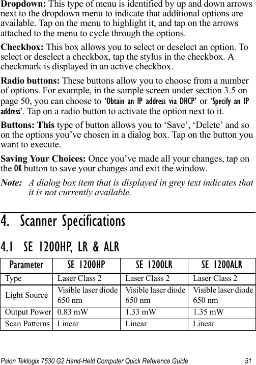 Psion Teklogix 7530 G2 Hand-Held Computer Quick Reference Guide 51Dropdown: This type of menu is identified by up and down arrows next to the dropdown menu to indicate that additional options are available. Tap on the menu to highlight it, and tap on the arrows attached to the menu to cycle through the options. Checkbox: This box allows you to select or deselect an option. To select or deselect a checkbox, tap the stylus in the checkbox. A checkmark is displayed in an active checkbox.Radio buttons: These buttons allow you to choose from a number of options. For example, in the sample screen under section 3.5 on page 50, you can choose to ‘Obtain an IP address via DHCP’ or ‘Specify an IP address’. Tap on a radio button to activate the option next to it.Buttons: This type of button allows you to ‘Save’, ‘Delete’ and so on the options you’ve chosen in a dialog box. Tap on the button you want to execute.Saving Your Choices: Once you’ve made all your changes, tap on the OK button to save your changes and exit the window.Note: A dialog box item that is displayed in grey text indicates that it is not currently available.4.  Scanner Specifications                         4.1  SE 1200HP, LR &amp; ALRParameter SE 1200HP SE 1200LR SE 1200ALRType Laser Class 2 Laser Class 2 Laser Class 2Light Source Visible laser diode 650 nmVisible laser diode 650 nmVisible laser diode 650 nmOutput Power 0.83 mW 1.33 mW 1.35 mWScan Patterns Linear Linear Linear