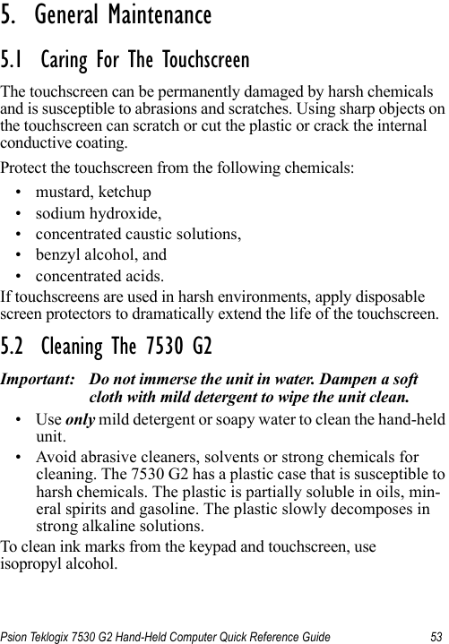 Psion Teklogix 7530 G2 Hand-Held Computer Quick Reference Guide 535.  General Maintenance                          5.1  Caring For The TouchscreenThe touchscreen can be permanently damaged by harsh chemicals and is susceptible to abrasions and scratches. Using sharp objects on the touchscreen can scratch or cut the plastic or crack the internal conductive coating.Protect the touchscreen from the following chemicals:• mustard, ketchup• sodium hydroxide,• concentrated caustic solutions,• benzyl alcohol, and• concentrated acids.If touchscreens are used in harsh environments, apply disposable screen protectors to dramatically extend the life of the touchscreen. 5.2  Cleaning The 7530 G2Important: Do not immerse the unit in water. Dampen a soft cloth with mild detergent to wipe the unit clean.•Use only mild detergent or soapy water to clean the hand-held unit.• Avoid abrasive cleaners, solvents or strong chemicals for cleaning. The 7530 G2 has a plastic case that is susceptible to harsh chemicals. The plastic is partially soluble in oils, min-eral spirits and gasoline. The plastic slowly decomposes in strong alkaline solutions.To clean ink marks from the keypad and touchscreen, useisopropyl alcohol.