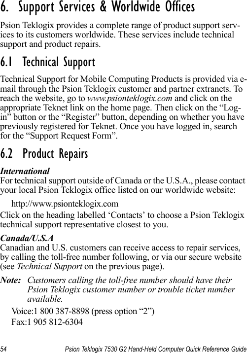 54 Psion Teklogix 7530 G2 Hand-Held Computer Quick Reference Guide6.  Support Services &amp; Worldwide Offices           Psion Teklogix provides a complete range of product support serv-ices to its customers worldwide. These services include technical support and product repairs.6.1  Technical SupportTechnical Support for Mobile Computing Products is provided via e-mail through the Psion Teklogix customer and partner extranets. To reach the website, go to www.psionteklogix.com and click on the appropriate Teknet link on the home page. Then click on the “Log-in” button or the “Register” button, depending on whether you have previously registered for Teknet. Once you have logged in, search for the “Support Request Form”.6.2  Product RepairsInternationalFor technical support outside of Canada or the U.S.A., please contact your local Psion Teklogix office listed on our worldwide website:http://www.psionteklogix.comClick on the heading labelled ‘Contacts’ to choose a Psion Teklogix technical support representative closest to you. Canada/U.S.ACanadian and U.S. customers can receive access to repair services, by calling the toll-free number following, or via our secure website (see Technical Support on the previous page). Note: Customers calling the toll-free number should have their Psion Teklogix customer number or trouble ticket number available.Voice:1 800 387-8898 (press option “2”)Fax:1 905 812-6304 