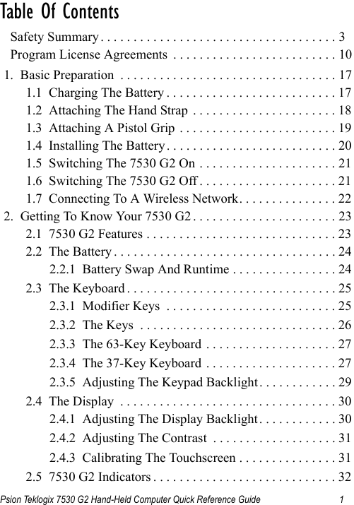 Psion Teklogix 7530 G2 Hand-Held Computer Quick Reference Guide 1Table Of Contents                                  Safety Summary . . . . . . . . . . . . . . . . . . . . . . . . . . . . . . . . . . . . 3  Program License Agreements  . . . . . . . . . . . . . . . . . . . . . . . . . 101.  Basic Preparation  . . . . . . . . . . . . . . . . . . . . . . . . . . . . . . . . . 171.1  Charging The Battery . . . . . . . . . . . . . . . . . . . . . . . . . . 171.2  Attaching The Hand Strap  . . . . . . . . . . . . . . . . . . . . . . 181.3  Attaching A Pistol Grip . . . . . . . . . . . . . . . . . . . . . . . . 191.4  Installing The Battery . . . . . . . . . . . . . . . . . . . . . . . . . . 201.5  Switching The 7530 G2 On . . . . . . . . . . . . . . . . . . . . . 211.6  Switching The 7530 G2 Off . . . . . . . . . . . . . . . . . . . . . 211.7  Connecting To A Wireless Network. . . . . . . . . . . . . . . 222.  Getting To Know Your 7530 G2 . . . . . . . . . . . . . . . . . . . . . . 232.1  7530 G2 Features . . . . . . . . . . . . . . . . . . . . . . . . . . . . . 232.2  The Battery . . . . . . . . . . . . . . . . . . . . . . . . . . . . . . . . . . 242.2.1  Battery Swap And Runtime . . . . . . . . . . . . . . . . 242.3  The Keyboard . . . . . . . . . . . . . . . . . . . . . . . . . . . . . . . . 252.3.1  Modifier Keys  . . . . . . . . . . . . . . . . . . . . . . . . . . 252.3.2  The Keys  . . . . . . . . . . . . . . . . . . . . . . . . . . . . . . 262.3.3  The 63-Key Keyboard . . . . . . . . . . . . . . . . . . . . 272.3.4  The 37-Key Keyboard . . . . . . . . . . . . . . . . . . . . 272.3.5  Adjusting The Keypad Backlight . . . . . . . . . . . . 292.4  The Display  . . . . . . . . . . . . . . . . . . . . . . . . . . . . . . . . . 302.4.1  Adjusting The Display Backlight. . . . . . . . . . . . 302.4.2  Adjusting The Contrast  . . . . . . . . . . . . . . . . . . . 312.4.3  Calibrating The Touchscreen . . . . . . . . . . . . . . . 312.5  7530 G2 Indicators . . . . . . . . . . . . . . . . . . . . . . . . . . . . 32