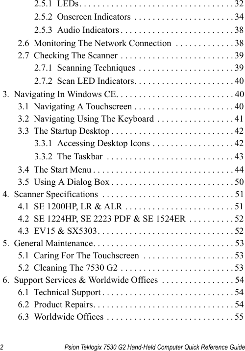 2 Psion Teklogix 7530 G2 Hand-Held Computer Quick Reference Guide2.5.1  LEDs. . . . . . . . . . . . . . . . . . . . . . . . . . . . . . . . . . 322.5.2  Onscreen Indicators  . . . . . . . . . . . . . . . . . . . . . . 342.5.3  Audio Indicators . . . . . . . . . . . . . . . . . . . . . . . . . 382.6  Monitoring The Network Connection  . . . . . . . . . . . . . 382.7  Checking The Scanner . . . . . . . . . . . . . . . . . . . . . . . . . 392.7.1  Scanning Techniques  . . . . . . . . . . . . . . . . . . . . . 392.7.2  Scan LED Indicators. . . . . . . . . . . . . . . . . . . . . . 403.  Navigating In Windows CE. . . . . . . . . . . . . . . . . . . . . . . . . . 403.1  Navigating A Touchscreen . . . . . . . . . . . . . . . . . . . . . . 403.2  Navigating Using The Keyboard . . . . . . . . . . . . . . . . . 413.3  The Startup Desktop . . . . . . . . . . . . . . . . . . . . . . . . . . . 423.3.1  Accessing Desktop Icons . . . . . . . . . . . . . . . . . . 423.3.2  The Taskbar  . . . . . . . . . . . . . . . . . . . . . . . . . . . . 433.4  The Start Menu . . . . . . . . . . . . . . . . . . . . . . . . . . . . . . . 443.5  Using A Dialog Box . . . . . . . . . . . . . . . . . . . . . . . . . . . 504.  Scanner Specifications  . . . . . . . . . . . . . . . . . . . . . . . . . . . . . 514.1  SE 1200HP, LR &amp; ALR . . . . . . . . . . . . . . . . . . . . . . . . 514.2  SE 1224HP, SE 2223 PDF &amp; SE 1524ER  . . . . . . . . . . 524.3  EV15 &amp; SX5303. . . . . . . . . . . . . . . . . . . . . . . . . . . . . . 525.  General Maintenance. . . . . . . . . . . . . . . . . . . . . . . . . . . . . . . 535.1  Caring For The Touchscreen  . . . . . . . . . . . . . . . . . . . . 535.2  Cleaning The 7530 G2 . . . . . . . . . . . . . . . . . . . . . . . . . 536.  Support Services &amp; Worldwide Offices  . . . . . . . . . . . . . . . . 546.1  Technical Support . . . . . . . . . . . . . . . . . . . . . . . . . . . . . 546.2  Product Repairs. . . . . . . . . . . . . . . . . . . . . . . . . . . . . . . 546.3  Worldwide Offices . . . . . . . . . . . . . . . . . . . . . . . . . . . . 55