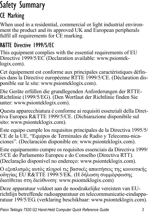 Psion Teklogix 7530 G2 Hand-Held Computer Quick Reference Guide 3Safety Summary                                  CE MarkingWhen used in a residential, commercial or light industrial environ-ment the product and its approved UK and European peripherals fulfil all requirements for CE marking.R&amp;TTE Directive 1999/5/ECThis equipment complies with the essential requirements of EU Directive 1999/5/EC (Declaration available: www.psiontek-logix.com).Cet équipement est conforme aux principales caractéristiques défin-ies dans la Directive européenne RTTE 1999/5/CE. (Déclaration dis-ponible sur le site: www.psionteklogix.com).Die Geräte erfüllen die grundlegenden Anforderungen der RTTE-Richtlinie (1999/5/EG). (Den Wortlaut der Richtlinie finden Sie unter: www.psionteklogix.com).Questa apparecchiatura è conforme ai requisiti essenziali della Diret-tiva Europea R&amp;TTE 1999/5/CE. (Dichiarazione disponibile sul sito: www.psionteklogix.com).Este equipo cumple los requisitos principales de la Directiva 1995/5/CE de la UE, “Equipos de Terminales de Radio y Telecomu-nica-ciones”. (Declaración disponible en: www.psionteklogix.com).Este equipamento cumpre os requisitos essenciais da Directiva 1999/5/CE do Parlamento Europeu e do Conselho (Directiva RTT). (Declaração disponível no endereço: www.psionteklogix.com).Ο εξοπλισμός αυτός πληροί τις βασικές απαιτήσεις της κοινοτικής οδηγίας EU R&amp;TTE 1999/5/EΚ. (Η δήλωση συμμόρφωσης διατίθεται στη διεύθυνση: www.psionteklogix.com)Deze apparatuur voldoet aan de noodzakelijke vereisten van EU-richtlijn betreffende radioapparatuur en telecommunicatie-eindappa-ratuur 199/5/EG. (verklaring beschikbaar: www.psionteklogix.com).