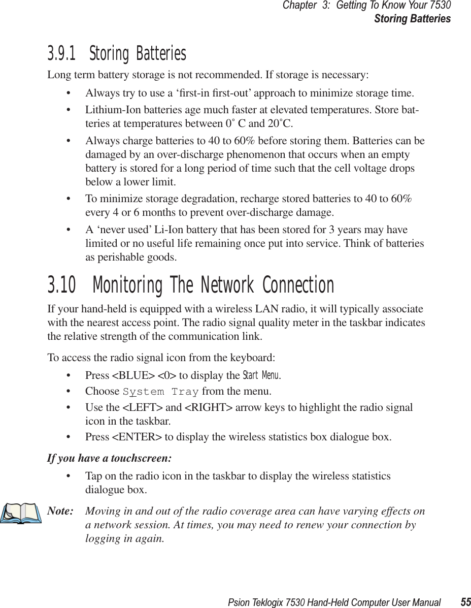 Psion Teklogix 7530 Hand-Held Computer User Manual55Chapter3:Getting To Know Your 7530Storing Batteries3.9.1  Storing BatteriesLong term battery storage is not recommended. If storage is necessary:• Always try to use a ‘ﬁrst-in ﬁrst-out’ approach to minimize storage time.• Lithium-Ion batteries age much faster at elevated temperatures. Store bat-teries at temperatures between 0˚ C and 20˚C. • Always charge batteries to 40 to 60% before storing them. Batteries can be damaged by an over-discharge phenomenon that occurs when an empty battery is stored for a long period of time such that the cell voltage drops below a lower limit. • To minimize storage degradation, recharge stored batteries to 40 to 60% every 4 or 6 months to prevent over-discharge damage.• A ‘never used’ Li-Ion battery that has been stored for 3 years may have limited or no useful life remaining once put into service. Think of batteries as perishable goods.3.10  Monitoring The Network ConnectionIf your hand-held is equipped with a wireless LAN radio, it will typically associate with the nearest access point. The radio signal quality meter in the taskbar indicates the relative strength of the communication link. To access the radio signal icon from the keyboard:• Press &lt;BLUE&gt; &lt;0&gt; to display the Start Menu.• Choose System Tray from the menu.• Use the &lt;LEFT&gt; and &lt;RIGHT&gt; arrow keys to highlight the radio signal icon in the taskbar.• Press &lt;ENTER&gt; to display the wireless statistics box dialogue box.If you have a touchscreen:• Tap on the radio icon in the taskbar to display the wireless statistics dialogue box.Note: Moving in and out of the radio coverage area can have varying effects on a network session. At times, you may need to renew your connection by logging in again.