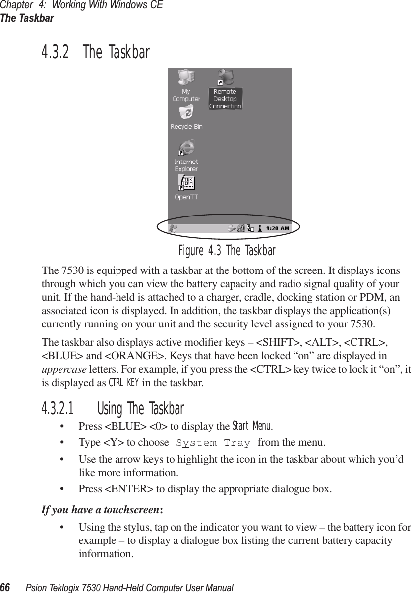 Chapter 4: Working With Windows CEThe Taskbar66Psion Teklogix 7530 Hand-Held Computer User Manual4.3.2  The TaskbarFigure 4.3 The TaskbarThe 7530 is equipped with a taskbar at the bottom of the screen. It displays icons through which you can view the battery capacity and radio signal quality of your unit. If the hand-held is attached to a charger, cradle, docking station or PDM, an associated icon is displayed. In addition, the taskbar displays the application(s) currently running on your unit and the security level assigned to your 7530.The taskbar also displays active modiﬁer keys – &lt;SHIFT&gt;, &lt;ALT&gt;, &lt;CTRL&gt;, &lt;BLUE&gt; and &lt;ORANGE&gt;. Keys that have been locked “on” are displayed in uppercase letters. For example, if you press the &lt;CTRL&gt; key twice to lock it “on”, it is displayed as CTRL KEY in the taskbar.4.3.2.1 Using The Taskbar• Press &lt;BLUE&gt; &lt;0&gt; to display the Start Menu.• Type &lt;Y&gt; to choose System Tray from the menu. • Use the arrow keys to highlight the icon in the taskbar about which you’d like more information.• Press &lt;ENTER&gt; to display the appropriate dialogue box.If you have a touchscreen:• Using the stylus, tap on the indicator you want to view – the battery icon for example – to display a dialogue box listing the current battery capacity information.