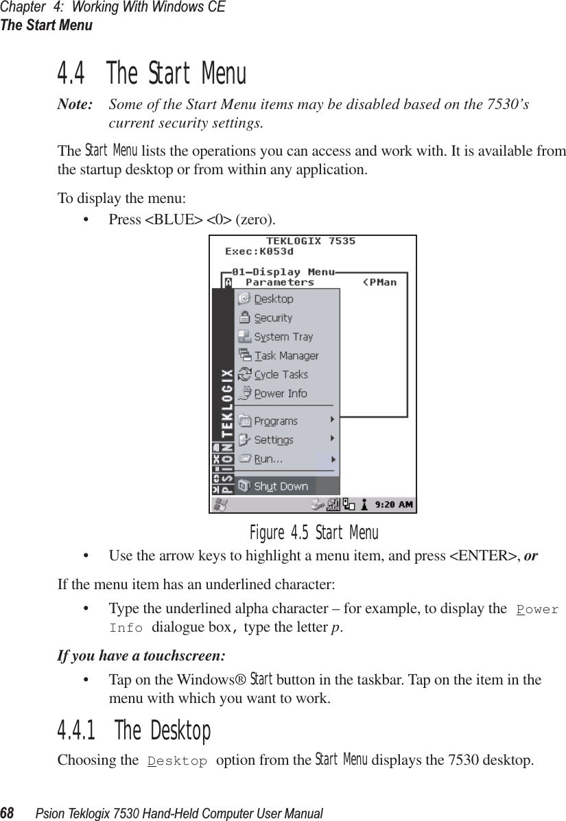 Chapter 4: Working With Windows CEThe Start Menu68Psion Teklogix 7530 Hand-Held Computer User Manual4.4  The Start MenuNote: Some of the Start Menu items may be disabled based on the 7530’s current security settings.The Start Menu lists the operations you can access and work with. It is available from the startup desktop or from within any application.To display the menu:• Press &lt;BLUE&gt; &lt;0&gt; (zero).Figure 4.5 Start Menu• Use the arrow keys to highlight a menu item, and press &lt;ENTER&gt;, or If the menu item has an underlined character:• Type the underlined alpha character – for example, to display the Power Info dialogue box, type the letter p.If you have a touchscreen:• Tap on the Windows® Start button in the taskbar. Tap on the item in the menu with which you want to work.4.4.1  The DesktopChoosing the Desktop option from the Start Menu displays the 7530 desktop. 