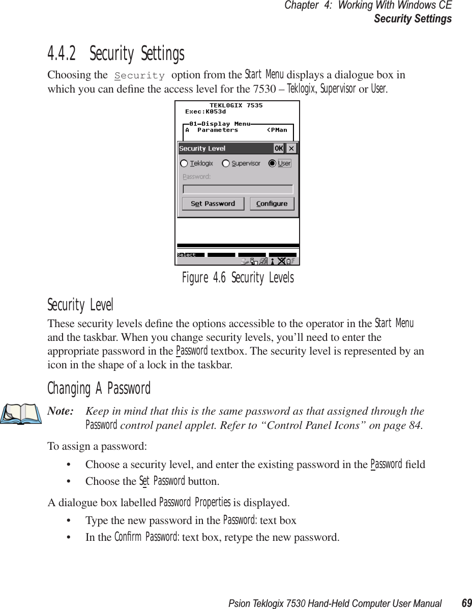 Psion Teklogix 7530 Hand-Held Computer User Manual69Chapter 4: Working With Windows CESecurity Settings4.4.2  Security SettingsChoosing the Security option from the Start Menu displays a dialogue box in which you can deﬁne the access level for the 7530 – Teklogix, Supervisor or User. Figure 4.6 Security LevelsSecurity LevelThese security levels deﬁne the options accessible to the operator in the Start Menu and the taskbar. When you change security levels, you’ll need to enter the appropriate password in the Password textbox. The security level is represented by an icon in the shape of a lock in the taskbar.Changing A PasswordNote: Keep in mind that this is the same password as that assigned through the Password control panel applet. Refer to “Control Panel Icons” on page 84.To assign a password:• Choose a security level, and enter the existing password in the Password ﬁeld• Choose the Set Password button.A dialogue box labelled Password Properties is displayed.• Type the new password in the Password: text box• In the Conﬁrm Password: text box, retype the new password.